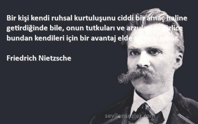 Friedrich Nietzsche Sözleri 
Bir kişi kendi ruhsal kurtuluşunu ciddi bir amaç haline getirdiğinde bile, onun tutkuları ve arzularıda gizlice bundan kendileri için bir avantaj elde etmeyi umar.
