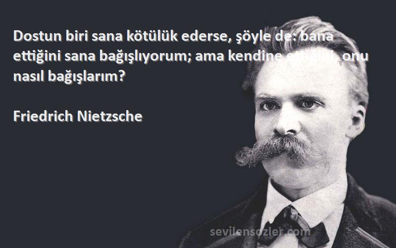 Friedrich Nietzsche Sözleri 
Dostun biri sana kötülük ederse, şöyle de: bana ettiğini sana bağışlıyorum; ama kendine ettiğini, onu nasıl bağışlarım?