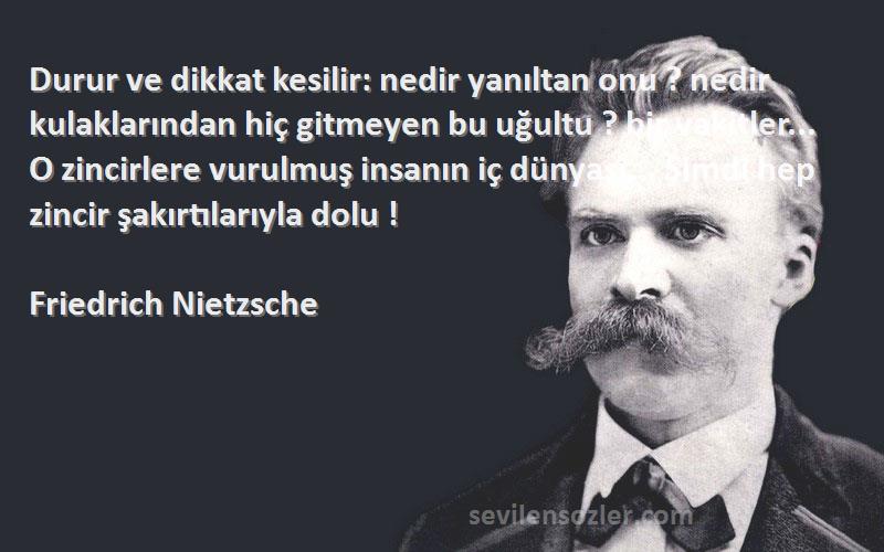 Friedrich Nietzsche Sözleri 
Durur ve dikkat kesilir: nedir yanıltan onu ? nedir kulaklarından hiç gitmeyen bu uğultu ? bir vakitler... O zincirlere vurulmuş insanın iç dünyası... Şimdi hep zincir şakırtılarıyla dolu !