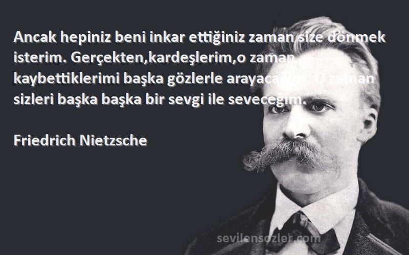 Friedrich Nietzsche Sözleri 
Ancak hepiniz beni inkar ettiğiniz zaman size dönmek isterim. Gerçekten,kardeşlerim,o zaman kaybettiklerimi başka gözlerle arayacağım. O zaman sizleri başka başka bir sevgi ile seveceğim.
