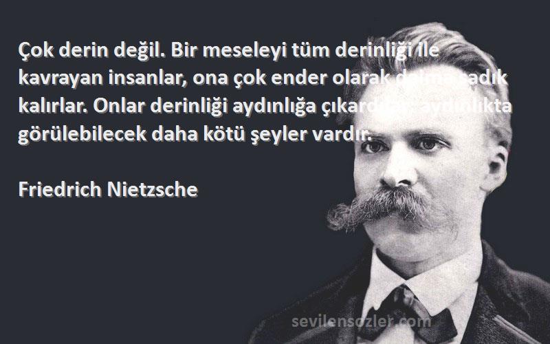 Friedrich Nietzsche Sözleri 
Çok derin değil. Bir meseleyi tüm derinliği ile kavrayan insanlar, ona çok ender olarak daima sadık kalırlar. Onlar derinliği aydınlığa çıkardılar: aydınlıkta görülebilecek daha kötü şeyler vardır.