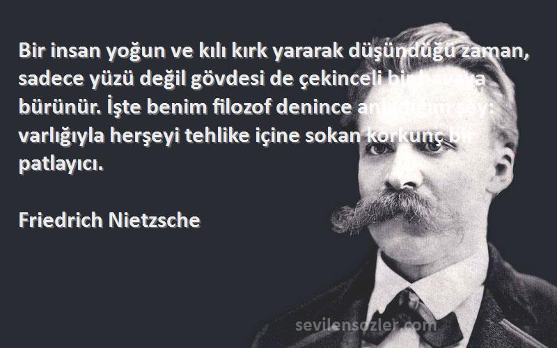 Friedrich Nietzsche Sözleri 
Bir insan yoğun ve kılı kırk yararak düşündüğü zaman, sadece yüzü değil gövdesi de çekinceli bir havaya bürünür. İşte benim filozof denince anladığım şey: varlığıyla herşeyi tehlike içine sokan korkunç bir patlayıcı.