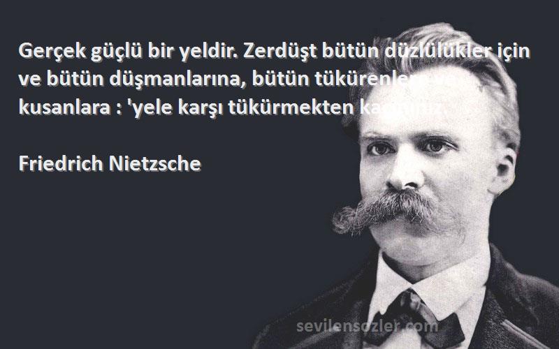 Friedrich Nietzsche Sözleri 
Gerçek güçlü bir yeldir. Zerdüşt bütün düzlülükler için ve bütün düşmanlarına, bütün tükürenlere ve kusanlara : 'yele karşı tükürmekten kaçınınız.