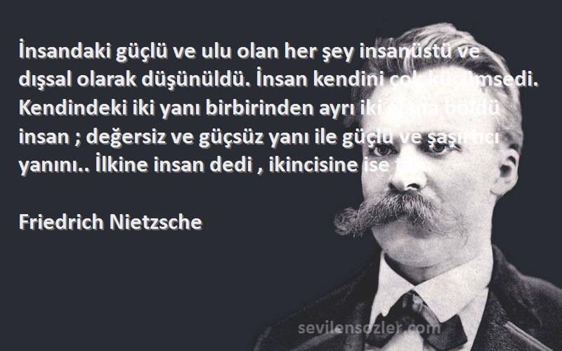 Friedrich Nietzsche Sözleri 
İnsandaki güçlü ve ulu olan her şey insanüstü ve dışsal olarak düşünüldü. İnsan kendini çok küçümsedi. Kendindeki iki yanı birbirinden ayrı iki alana böldü insan ; değersiz ve güçsüz yanı ile güçlü ve şaşırtıcı yanını.. İlkine insan dedi , ikincisine ise tan.