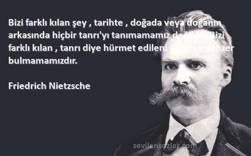 Friedrich Nietzsche Sözleri 
Bizi farklı kılan şey , tarihte , doğada veya doğanın arkasında hiçbir tanrı'yı tanımamamız değildir. Bizi farklı kılan , tanrı diye hürmet edileni tanrı'ya benzer bulmamamızdır.