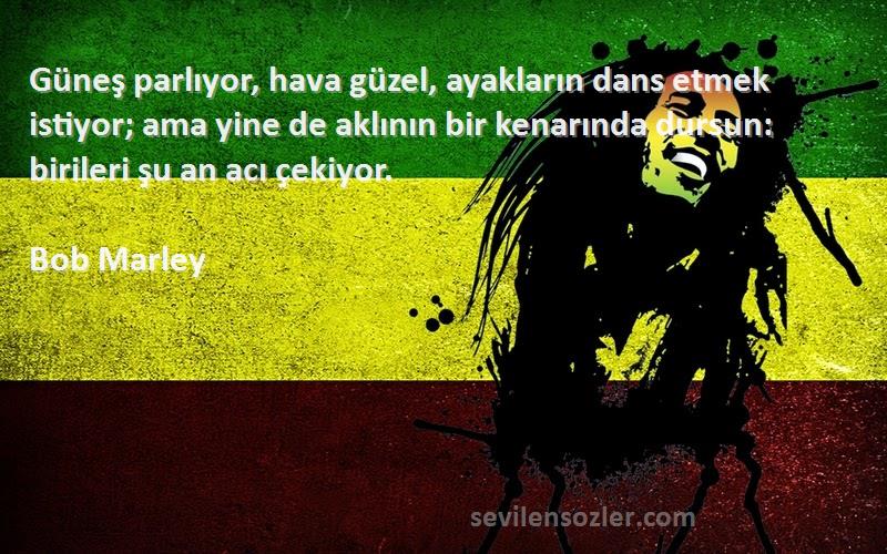 Bob Marley Sözleri 
Güneş parlıyor, hava güzel, ayakların dans etmek istiyor; ama yine de aklının bir kenarında dursun: birileri şu an acı çekiyor.