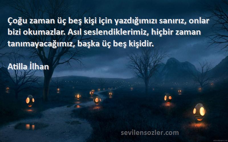 Atilla İlhan Sözleri 
Çoğu zaman üç beş kişi için yazdığımızı sanırız, onlar bizi okumazlar. Asıl seslendiklerimiz, hiçbir zaman tanımayacağımız, başka üç beş kişidir.