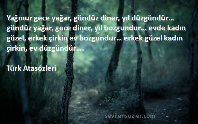 Türk Atasözleri Sözleri 
Yağmur gece yağar, gündüz diner, yıl düzgündür… gündüz yağar, gece diner, yıl bozgundur… evde kadın güzel, erkek çirkin ev bozgundur… erkek güzel kadın çirkin, ev düzgündür….