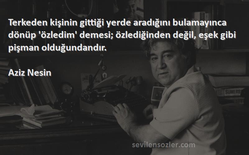 Aziz Nesin Sözleri 
Terkeden kişinin gittiği yerde aradığını bulamayınca dönüp 'özledim' demesi; özlediğinden değil, eşek gibi pişman olduğundandır.