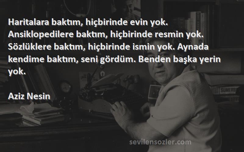 Aziz Nesin Sözleri 
Haritalara baktım, hiçbirinde evin yok. Ansiklopedilere baktım, hiçbirinde resmin yok. Sözlüklere baktım, hiçbirinde ismin yok. Aynada kendime baktım, seni gördüm. Benden başka yerin yok.