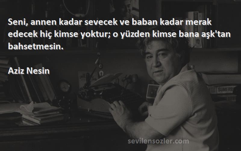 Aziz Nesin Sözleri 
Seni, annen kadar sevecek ve baban kadar merak edecek hiç kimse yoktur; o yüzden kimse bana aşk'tan bahsetmesin.