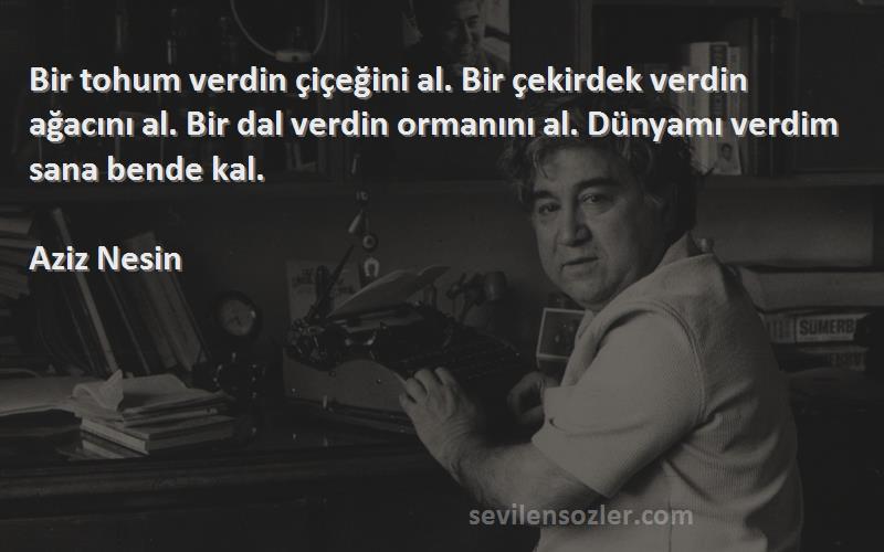 Aziz Nesin Sözleri 
Bir tohum verdin çiçeğini al. Bir çekirdek verdin ağacını al. Bir dal verdin ormanını al. Dünyamı verdim sana bende kal.