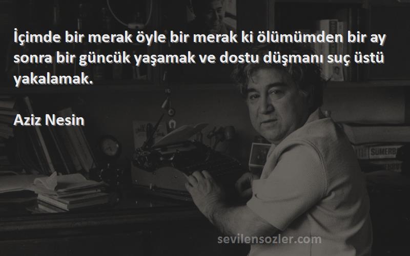 Aziz Nesin Sözleri 
İçimde bir merak öyle bir merak ki ölümümden bir ay sonra bir güncük yaşamak ve dostu düşmanı suç üstü yakalamak.