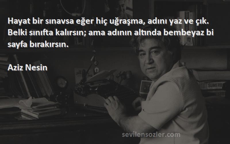 Aziz Nesin Sözleri 
Hayat bir sınavsa eğer hiç uğraşma, adını yaz ve çık. Belki sınıfta kalırsın; ama adının altında bembeyaz bi sayfa bırakırsın.