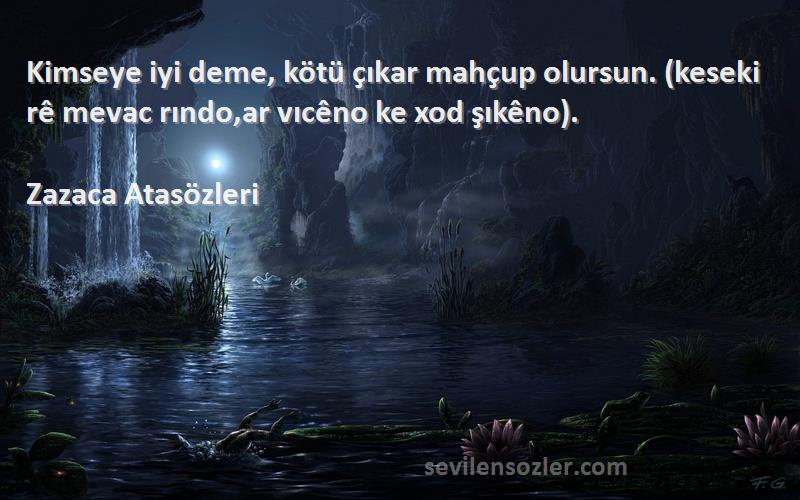 Zazaca Atasözleri Sözleri 
Kimseye iyi deme, kötü çıkar mahçup olursun. (keseki rê mevac rındo,ar vıcêno ke xod şıkêno).