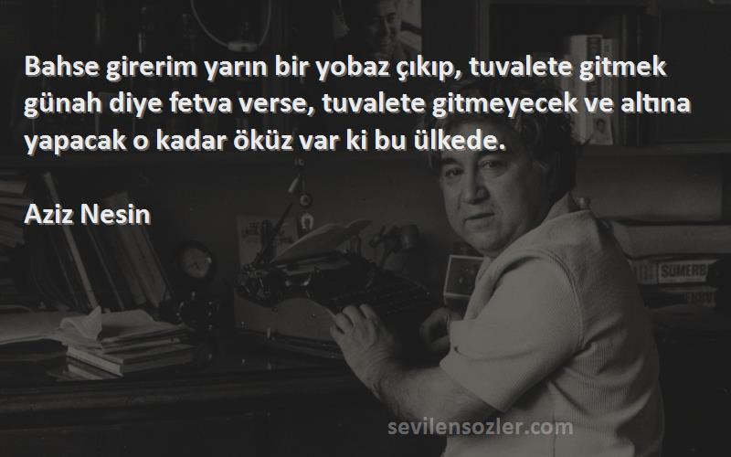 Aziz Nesin Sözleri 
Bahse girerim yarın bir yobaz çıkıp, tuvalete gitmek günah diye fetva verse, tuvalete gitmeyecek ve altına yapacak o kadar öküz var ki bu ülkede.