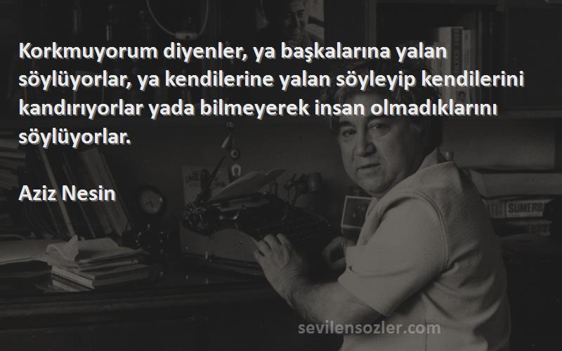 Aziz Nesin Sözleri 
Korkmuyorum diyenler, ya başkalarına yalan söylüyorlar, ya kendilerine yalan söyleyip kendilerini kandırıyorlar yada bilmeyerek insan olmadıklarını söylüyorlar.