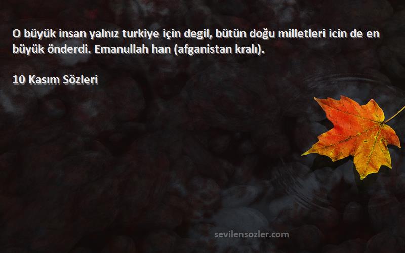 10 Kasım  Sözleri 
O büyük insan yalnız turkiye için degil, bütün doğu milletleri icin de en büyük önderdi. Emanullah han (afganistan kralı).