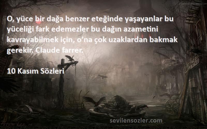 10 Kasım  Sözleri 
O, yüce bir dağa benzer eteğinde yaşayanlar bu yüceliği fark edemezler bu dağın azametini kavrayabilmek için, o’na çok uzaklardan bakmak gerekir. Claude farrer.