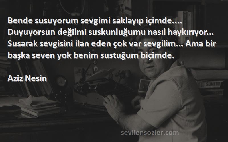 Aziz Nesin Sözleri 
Bende susuyorum sevgimi saklayıp içimde.... Duyuyorsun değilmi suskunluğumu nasıl haykırıyor... Susarak sevgisini ilan eden çok var sevgilim... Ama bir başka seven yok benim sustuğum biçimde.