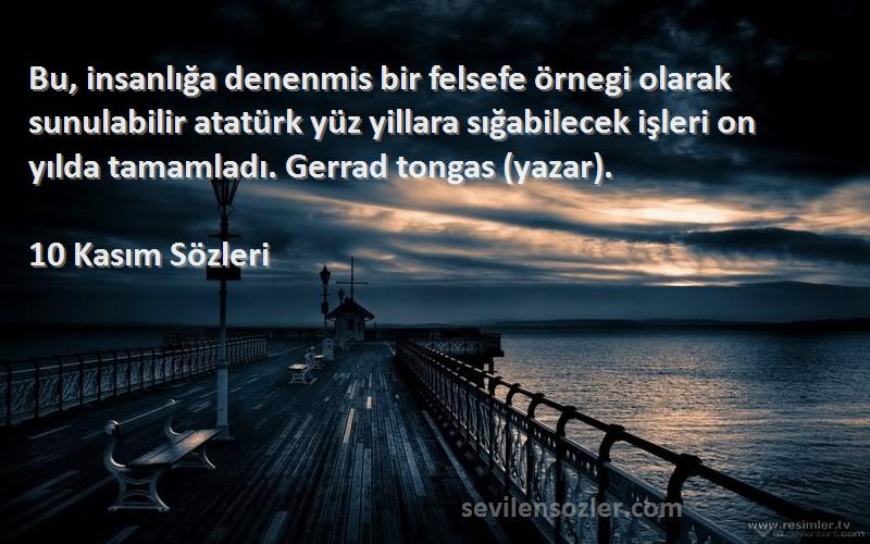 10 Kasım  Sözleri 
Bu, insanlığa denenmis bir felsefe örnegi olarak sunulabilir atatürk yüz yillara sığabilecek işleri on yılda tamamladı. Gerrad tongas (yazar).