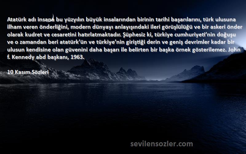 10 Kasım  Sözleri 
Atatürk adı insana bu yüzyılın büyük insalarından birinin tarihi başarılarını, türk ulusuna ilham veren önderliğini, modern dünyayı anlayışındaki ileri görüşlülüğü ve bir askeri önder olarak kudret ve cesaretini hatırlatmaktadır. Şüphesiz ki, türkiye cumhuriyeti’nin doğuşu ve o zamandan beri atatürk’ün ve türkiye’nin giriştiği derin ve geniş devrimler kadar bir ulusun kendisine olan güvenini daha başarı ile belirten bir başka örnek gösterilemez. John f. Kennedy abd başkanı, 1963.