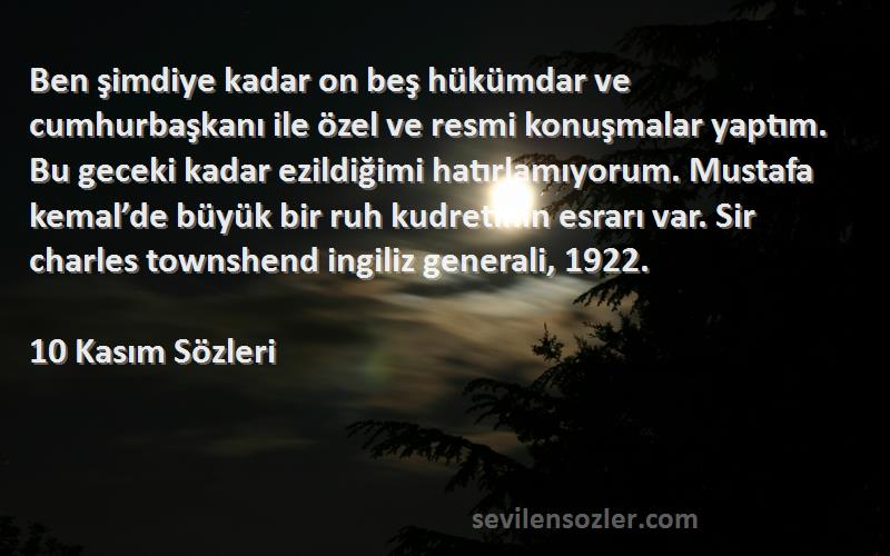 10 Kasım  Sözleri 
Ben şimdiye kadar on beş hükümdar ve cumhurbaşkanı ile özel ve resmi konuşmalar yaptım. Bu geceki kadar ezildiğimi hatırlamıyorum. Mustafa kemal’de büyük bir ruh kudretinin esrarı var. Sir charles townshend ingiliz generali, 1922.