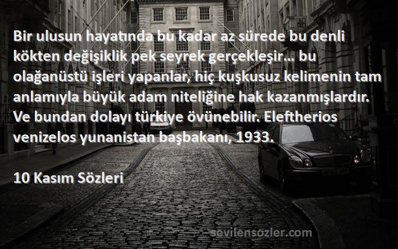 10 Kasım  Sözleri 
Bir ulusun hayatında bu kadar az sürede bu denli kökten değişiklik pek seyrek gerçekleşir… bu olağanüstü işleri yapanlar, hiç kuşkusuz kelimenin tam anlamıyla büyük adam niteliğine hak kazanmışlardır. Ve bundan dolayı türkiye övünebilir. Eleftherios venizelos yunanistan başbakanı, 1933.