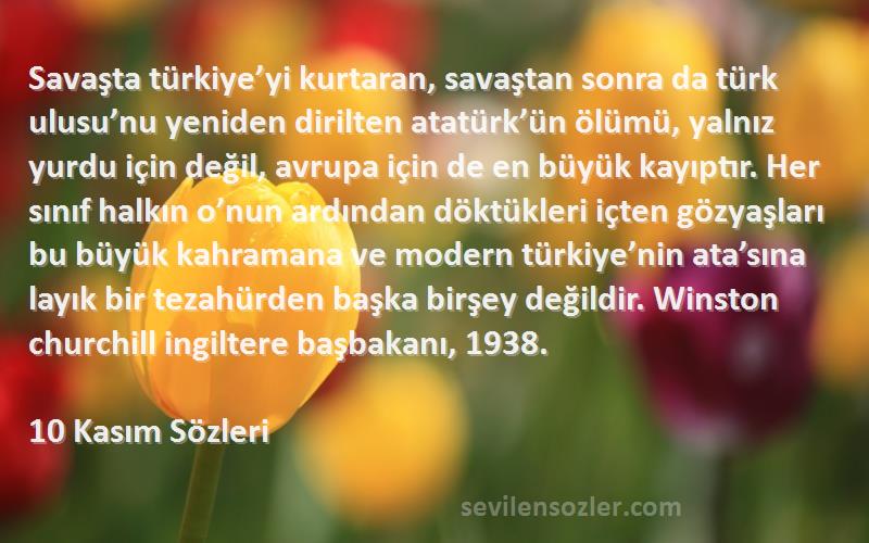 10 Kasım  Sözleri 
Savaşta türkiye’yi kurtaran, savaştan sonra da türk ulusu’nu yeniden dirilten atatürk’ün ölümü, yalnız yurdu için değil, avrupa için de en büyük kayıptır. Her sınıf halkın o’nun ardından döktükleri içten gözyaşları bu büyük kahramana ve modern türkiye’nin ata’sına layık bir tezahürden başka birşey değildir. Winston churchill ingiltere başbakanı, 1938.