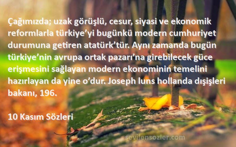 10 Kasım  Sözleri 
Çağımızda; uzak görüşlü, cesur, siyasi ve ekonomik reformlarla türkiye’yi bugünkü modern cumhuriyet durumuna getiren atatürk’tür. Aynı zamanda bugün türkiye’nin avrupa ortak pazarı’na girebilecek güce erişmesini sağlayan modern ekonominin temelini hazırlayan da yine o’dur. Joseph luns hollanda dışişleri bakanı, 196.