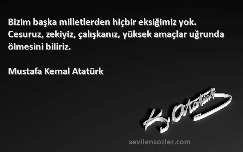 Mustafa Kemal Atatürk Sözleri 
Bizim başka milletlerden hiçbir eksiğimiz yok. Cesuruz, zekiyiz, çalışkanız, yüksek amaçlar uğrunda ölmesini biliriz.