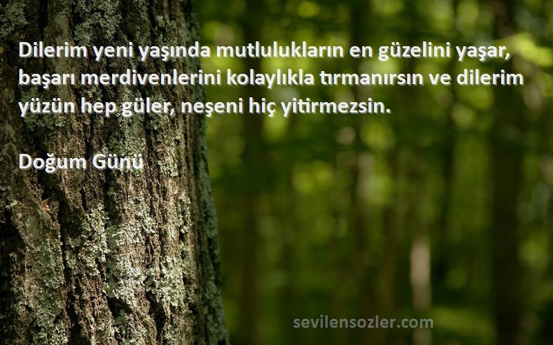 Doğum Günü Sözleri 
Dilerim yeni yaşında mutlulukların en güzelini yaşar, başarı merdivenlerini kolaylıkla tırmanırsın ve dilerim yüzün hep güler, neşeni hiç yitirmezsin.