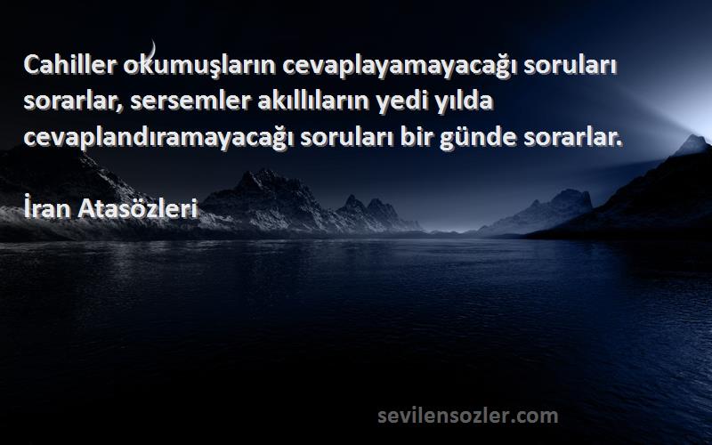 İran Atasözleri Sözleri 
Cahiller okumuşların cevaplayamayacağı soruları sorarlar, sersemler akıllıların yedi yılda cevaplandıramayacağı soruları bir günde sorarlar.