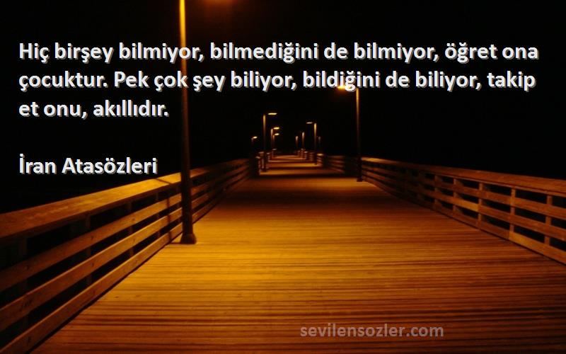 İran Atasözleri Sözleri 
Hiç birşey bilmiyor, bilmediğini de bilmiyor, öğret ona çocuktur. Pek çok şey biliyor, bildiğini de biliyor, takip et onu, akıllıdır.