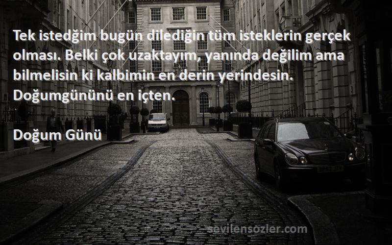 Doğum Günü Sözleri 
Tek istedğim bugün dilediğin tüm isteklerin gerçek olması. Belki çok uzaktayım, yanında değilim ama bilmelisin ki kalbimin en derin yerindesin. Doğumgününü en içten.