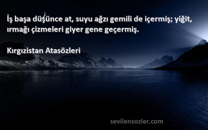 Kırgızistan Atasözleri Sözleri 
İş başa düşünce at, suyu ağzı gemili de içermiş; yiğit, ırmağı çizmeleri giyer gene geçermiş.