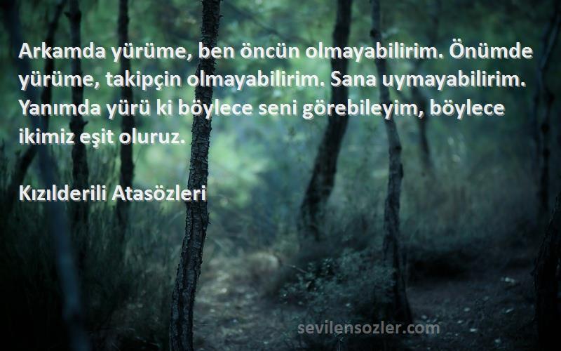 Kızılderili Atasözleri Sözleri 
Arkamda yürüme, ben öncün olmayabilirim. Önümde yürüme, takipçin olmayabilirim. Sana uymayabilirim. Yanımda yürü ki böylece seni görebileyim, böylece ikimiz eşit oluruz.