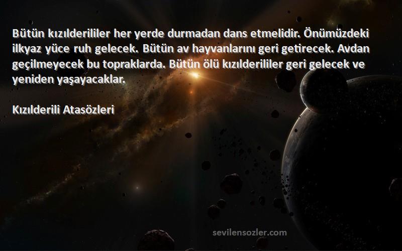 Kızılderili Atasözleri Sözleri 
Bütün kızılderililer her yerde durmadan dans etmelidir. Önümüzdeki ilkyaz yüce ruh gelecek. Bütün av hayvanlarını geri getirecek. Avdan geçilmeyecek bu topraklarda. Bütün ölü kızılderililer geri gelecek ve yeniden yaşayacaklar.