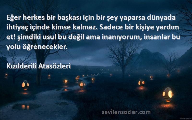 Kızılderili Atasözleri Sözleri 
Eğer herkes bir başkası için bir şey yaparsa dünyada ihtiyaç içinde kimse kalmaz. Sadece bir kişiye yardım et! şimdiki usul bu değil ama inanıyorum, insanlar bu yolu öğrenecekler.