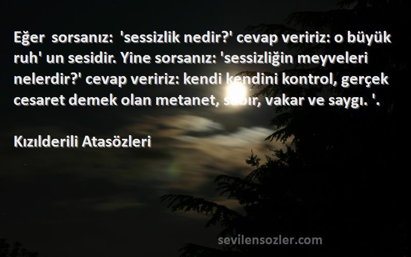 Kızılderili Atasözleri Sözleri 
Eğer sorsanız: 'sessizlik nedir?' cevap veririz: o büyük ruh' un sesidir. Yine sorsanız: 'sessizliğin meyveleri nelerdir?' cevap veririz: kendi kendini kontrol, gerçek cesaret demek olan metanet, sabır, vakar ve saygı. '.