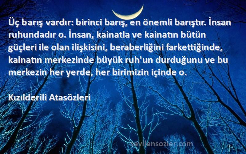 Kızılderili Atasözleri Sözleri 
Üç barış vardır: birinci barış, en önemli barıştır. İnsan ruhundadır o. İnsan, kainatla ve kainatın bütün güçleri ile olan ilişkisini, beraberliğini farkettiğinde, kainatın merkezinde büyük ruh'un durduğunu ve bu merkezin her yerde, her birimizin içinde o.