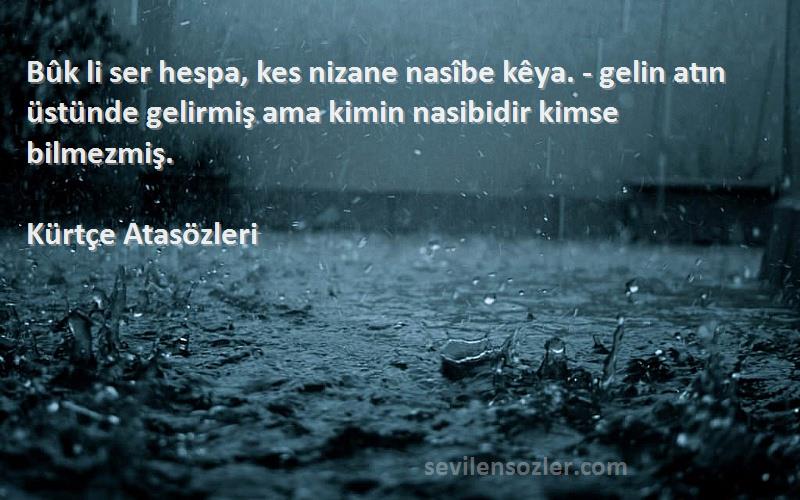 Kürtçe Atasözleri Sözleri 
Bûk li ser hespa, kes nizane nasîbe kêya. - gelin atın üstünde gelirmiş ama kimin nasibidir kimse bilmezmiş.