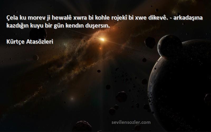 Kürtçe Atasözleri Sözleri 
Çela ku morev ji hewalê xwra bi kohle rojekî bi xwe dikevê. - arkadaşına kazdığın kuyu bir gün kendın duşersın.