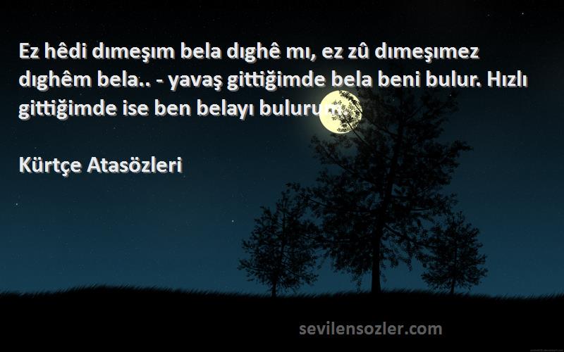 Kürtçe Atasözleri Sözleri 
Ez hêdi dımeşım bela dıghê mı, ez zû dımeşımez dıghêm bela.. - yavaş gittiğimde bela beni bulur. Hızlı gittiğimde ise ben belayı bulurum.