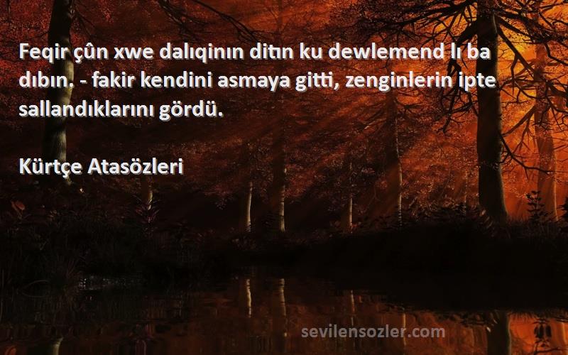 Kürtçe Atasözleri Sözleri 
Feqir çûn xwe dalıqinın ditın ku dewlemend lı ba dıbın. - fakir kendini asmaya gitti, zenginlerin ipte sallandıklarını gördü.