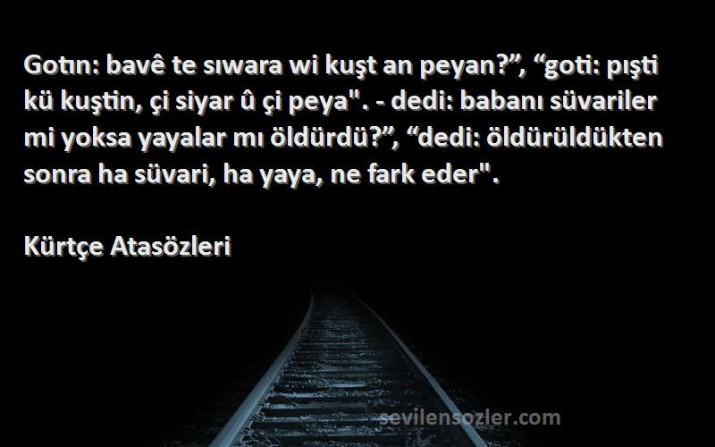 Kürtçe Atasözleri Sözleri 
Gotın: bavê te sıwara wi kuşt an peyan?”, “goti: pışti kü kuştin, çi siyar û çi peya. - dedi: babanı süvariler mi yoksa yayalar mı öldürdü?”, “dedi: öldürüldükten sonra ha süvari, ha yaya, ne fark eder.