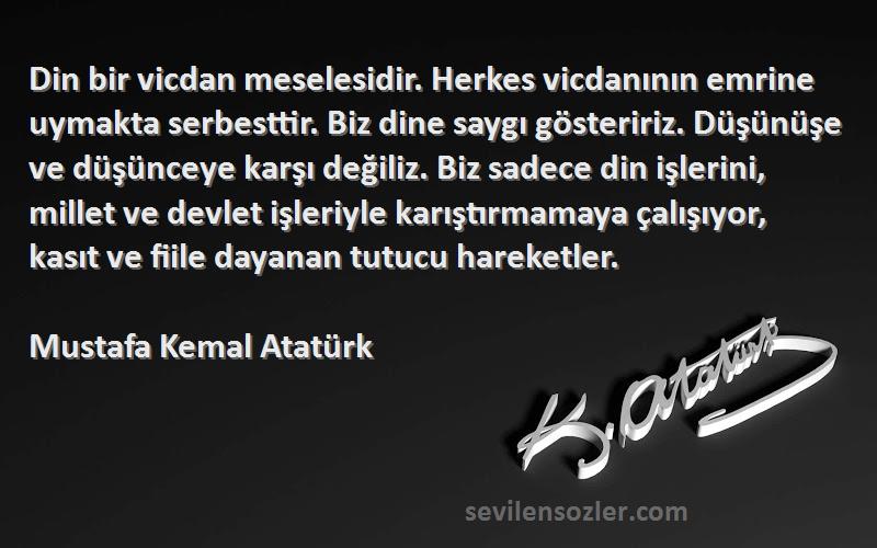 Mustafa Kemal Atatürk Sözleri 
Din bir vicdan meselesidir. Herkes vicdanının emrine uymakta serbesttir. Biz dine saygı gösteririz. Düşünüşe ve düşünceye karşı değiliz. Biz sadece din işlerini, millet ve devlet işleriyle karıştırmamaya çalışıyor, kasıt ve fiile dayanan tutucu hareketler.