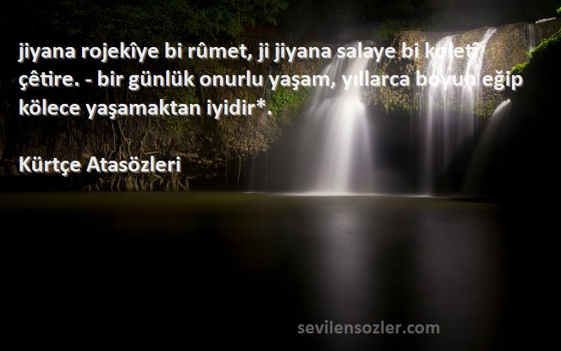 Kürtçe Atasözleri Sözleri 
‎jiyana rojekîye bi rûmet, ji jiyana salaye bi koletî çêtire. - bir günlük onurlu yaşam, yıllarca boyun eğip kölece yaşamaktan iyidir*.