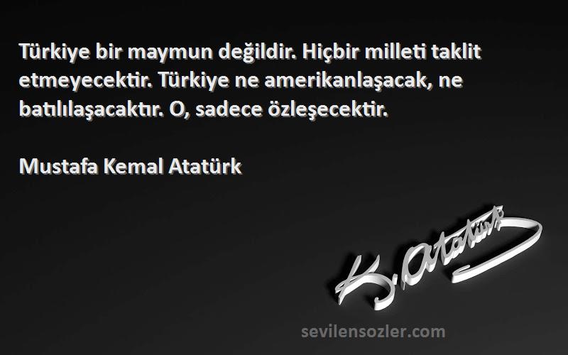 Mustafa Kemal Atatürk Sözleri 
Türkiye bir maymun değildir. Hiçbir milleti taklit etmeyecektir. Türkiye ne amerikanlaşacak, ne batılılaşacaktır. O, sadece özleşecektir.