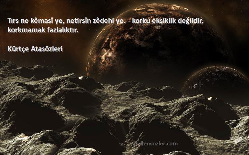 Kürtçe Atasözleri - Tırs ne kêmasî ye, netirsîn zêdehi ye. - korku eksiklik değildir, korkmamak fazlalıktır.